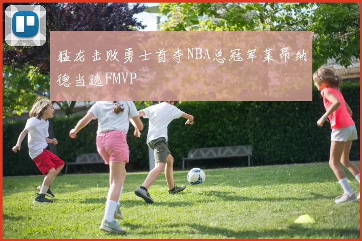 猛龙击败勇士首夺NBA总冠军莱昂纳德当选FMVP