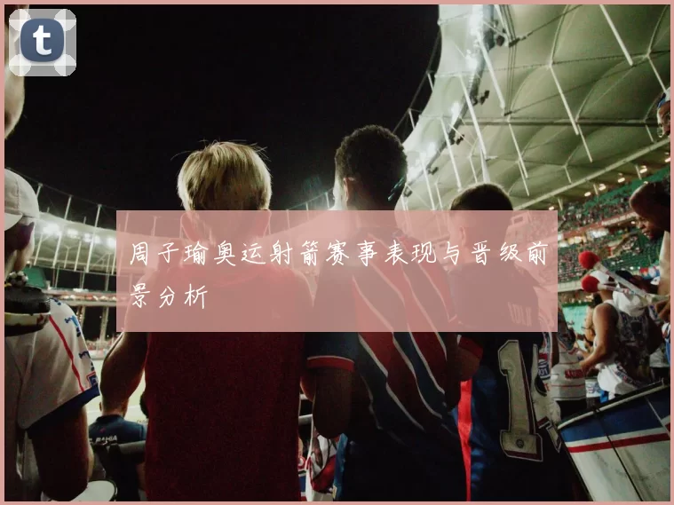 周子瑜奥运射箭赛事表现与晋级前景分析