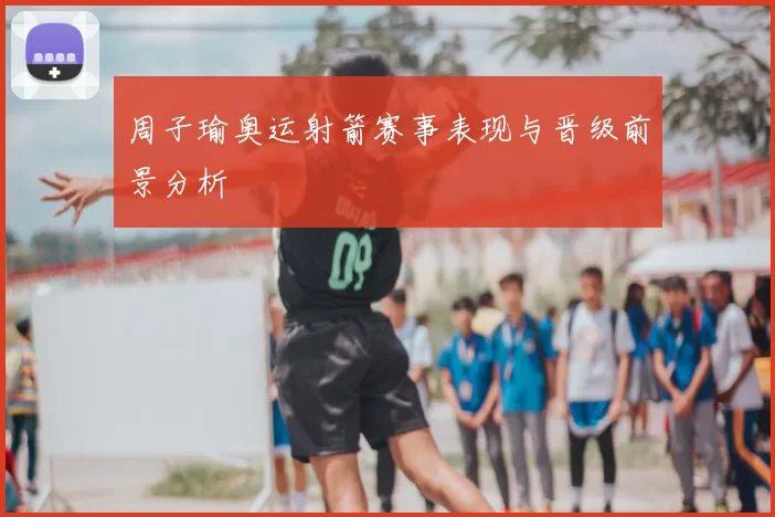 周子瑜奥运射箭赛事表现与晋级前景分析