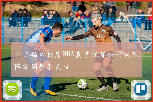 小丁确认缺席NBA夏季联赛独行侠队阵容调整引关注