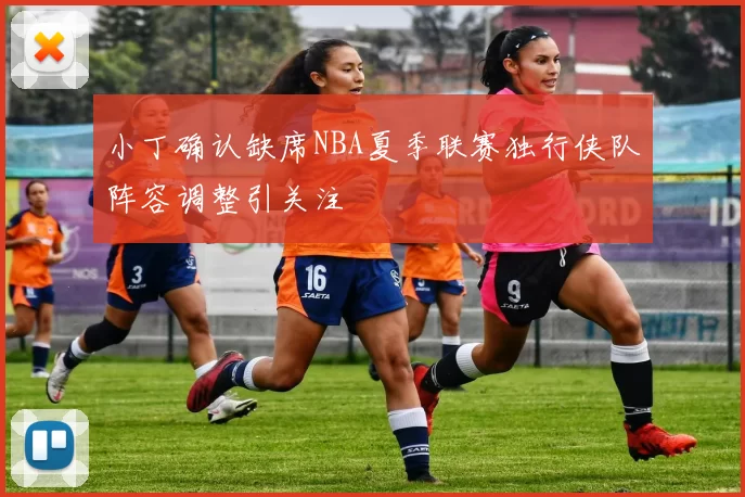 小丁确认缺席NBA夏季联赛独行侠队阵容调整引关注