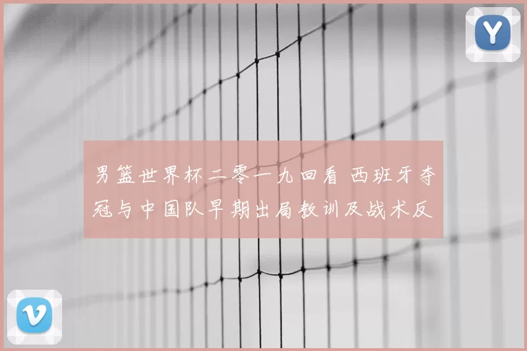 男篮世界杯二零一九回看 西班牙夺冠与中国队早期出局教训及战术反思